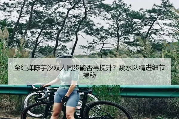 全红婵陈芋汐双人同步能否再提升？跳水队精进细节揭秘