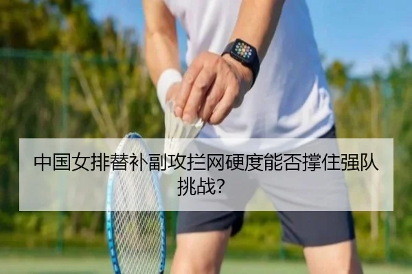 中国女排替补副攻拦网硬度能否撑住强队挑战？